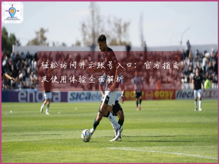 轻松访问开云账号入口：官方指南及使用体验全面解析