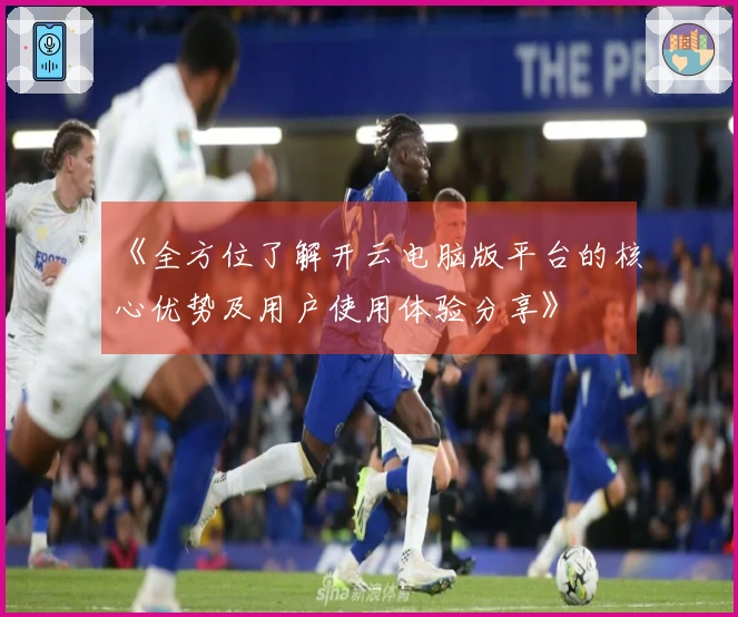 《全方位了解开云电脑版平台的核心优势及用户使用体验分享》